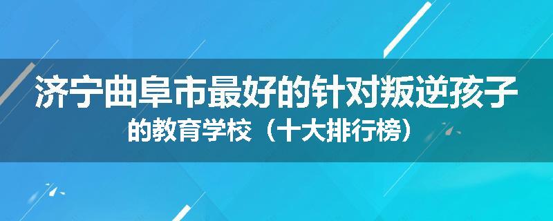 济宁曲阜市最好的针对叛逆孩子的教育学校（十大排行榜）