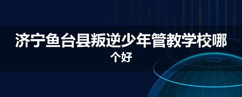 济宁鱼台县叛逆少年管教学校哪个好