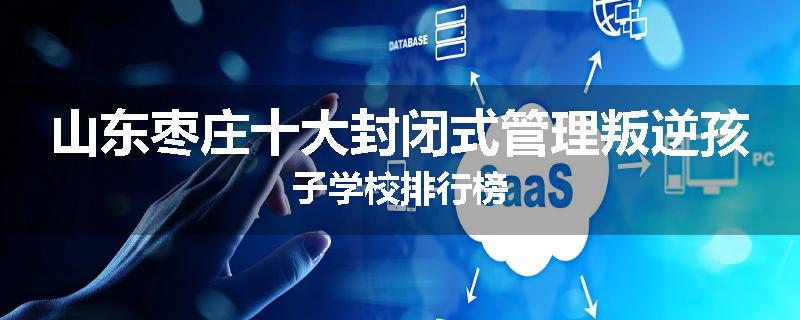 山东枣庄十大封闭式管理叛逆孩子学校排行榜