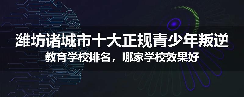 潍坊诸城市十大正规青少年叛逆教育学校排名，哪家学校效果好