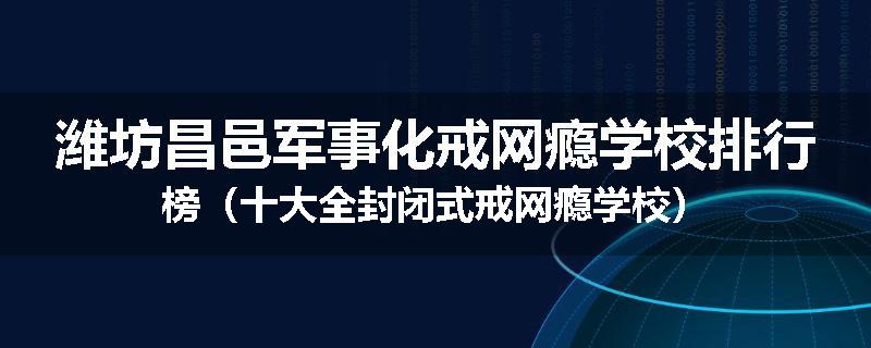 潍坊昌邑军事化戒网瘾学校排行榜（十大全封闭式戒网瘾学校）