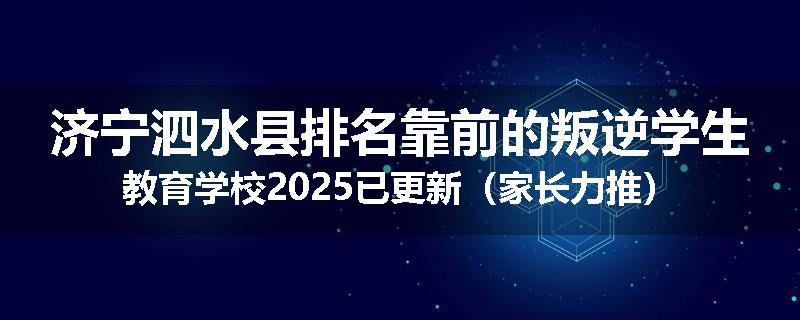 济宁泗水县排名靠前的叛逆学生教育学校2025已更新（家长力推）