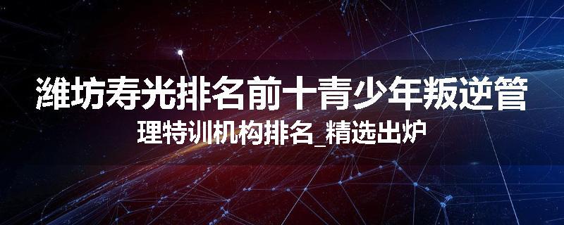 潍坊寿光排名前十青少年叛逆管理特训机构排名_精选出炉