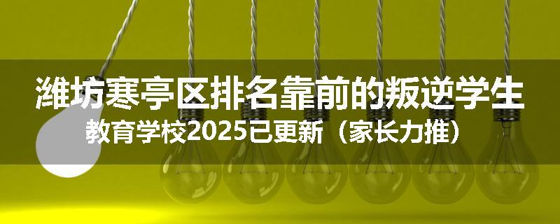 潍坊寒亭区排名靠前的叛逆学生教育学校2025已更新（家长力推）