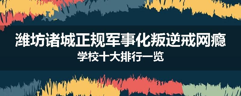 潍坊诸城正规军事化叛逆戒网瘾学校十大排行一览