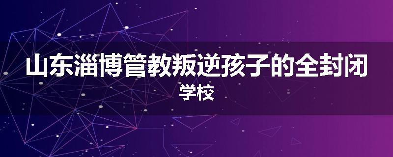 山东淄博管教叛逆孩子的全封闭学校
