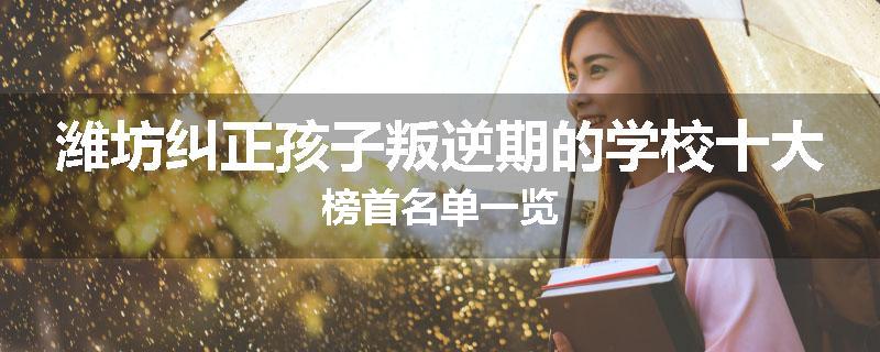 潍坊纠正孩子叛逆期的学校十大榜首名单一览