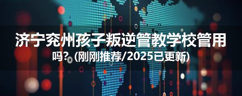济宁兖州孩子叛逆管教学校管用吗？(刚刚推荐/2025已更新)