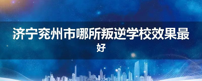 济宁兖州市哪所叛逆学校效果最好