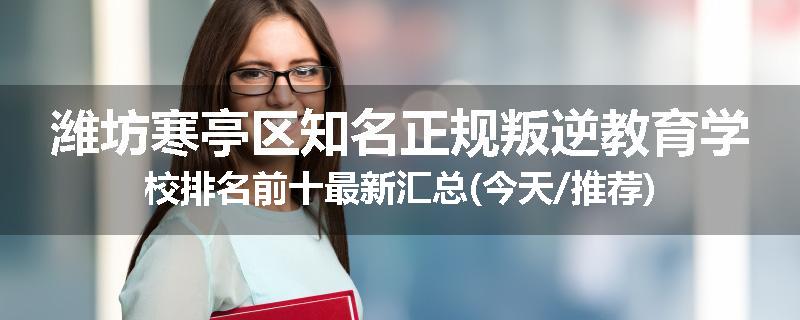 潍坊寒亭区知名正规叛逆教育学校排名前十最新汇总(今天/推荐)