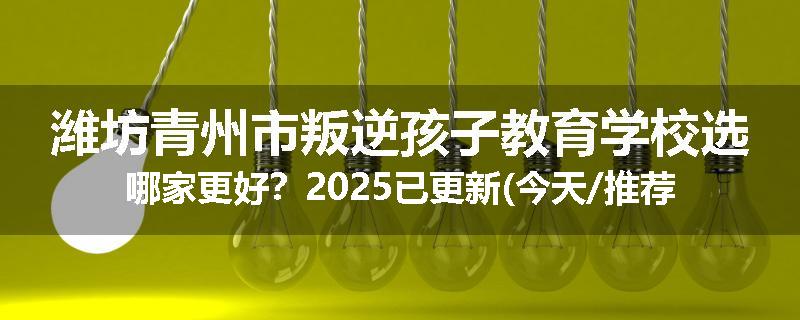 潍坊青州市叛逆孩子教育学校选哪家更好？2025已更新(今天/推荐)