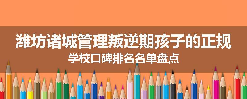 潍坊诸城管理叛逆期孩子的正规学校口碑排名名单盘点