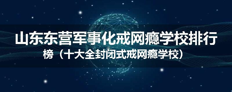 山东东营军事化戒网瘾学校排行榜（十大全封闭式戒网瘾学校）
