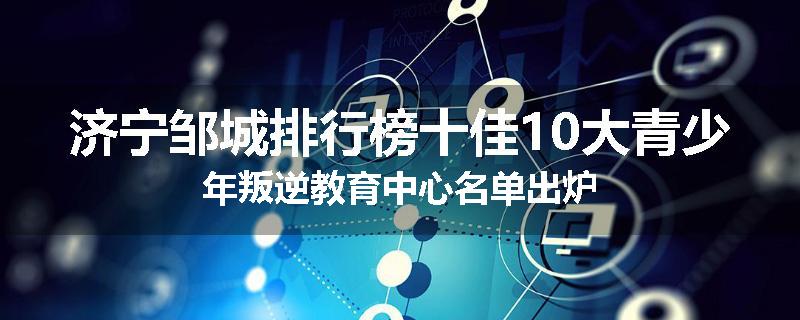 济宁邹城排行榜十佳10大青少年叛逆教育中心名单出炉