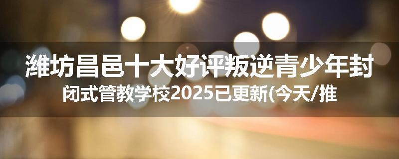 潍坊昌邑十大好评叛逆青少年封闭式管教学校2025已更新(今天/推荐)