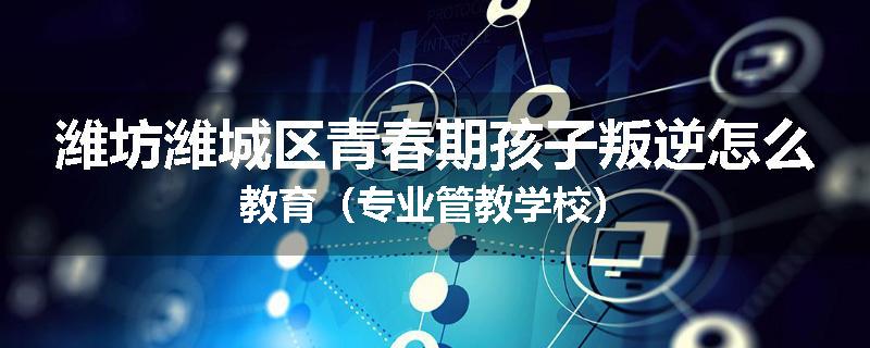 潍坊潍城区青春期孩子叛逆怎么教育（专业管教学校）