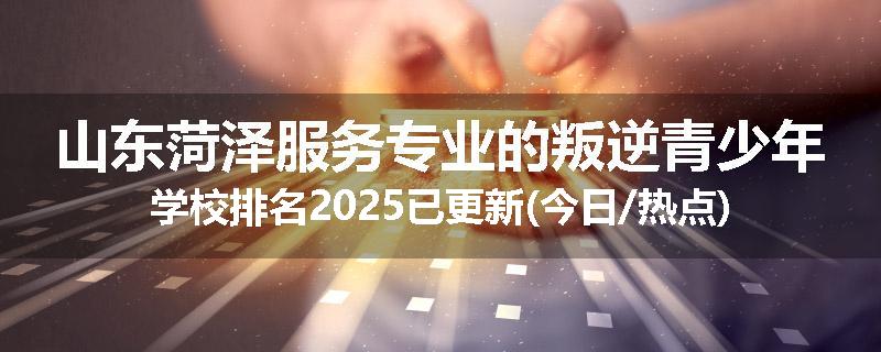 山东菏泽服务专业的叛逆青少年学校排名2025已更新(今日/热点)