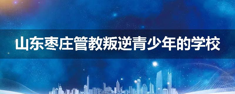 山东枣庄管教叛逆青少年的学校