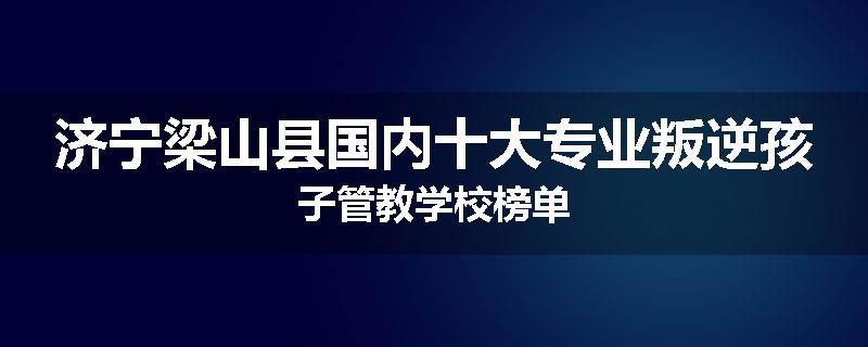 济宁梁山县国内十大专业叛逆孩子管教学校榜单
