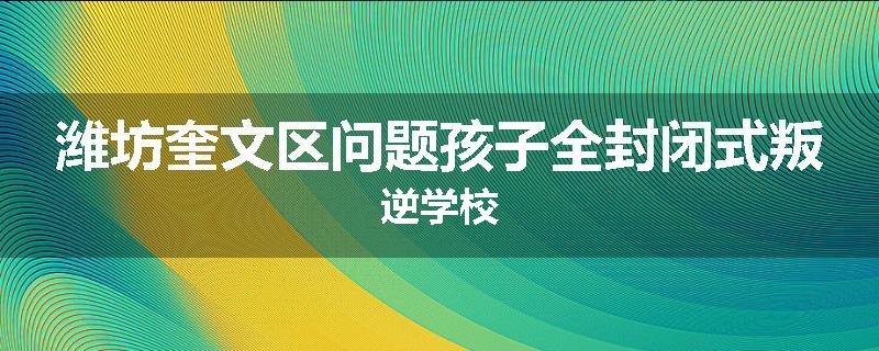 潍坊奎文区问题孩子全封闭式叛逆学校