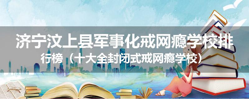 济宁汶上县军事化戒网瘾学校排行榜（十大全封闭式戒网瘾学校）