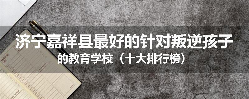 济宁嘉祥县最好的针对叛逆孩子的教育学校（十大排行榜）