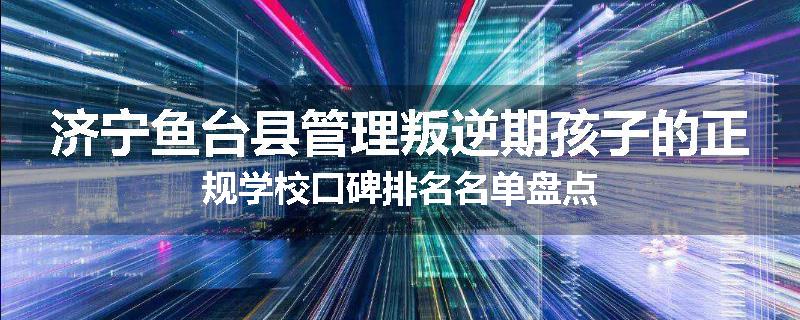 济宁鱼台县管理叛逆期孩子的正规学校口碑排名名单盘点