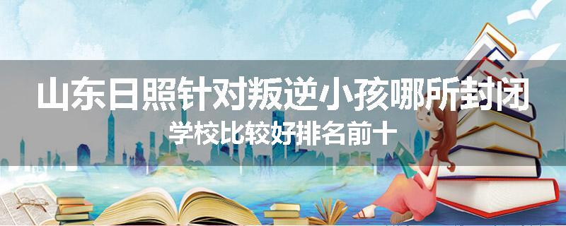 山东日照针对叛逆小孩哪所封闭学校比较好排名前十