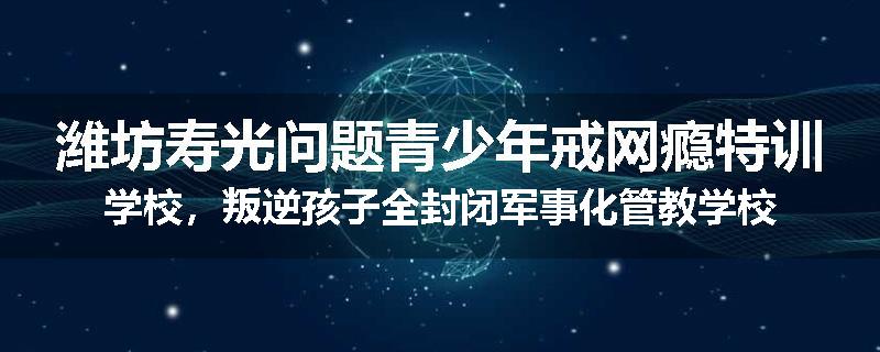 潍坊寿光问题青少年戒网瘾特训学校，叛逆孩子全封闭军事化管教学校