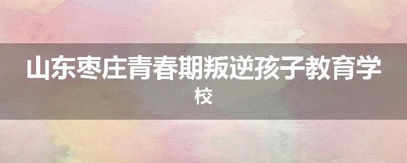 山东枣庄青春期叛逆孩子教育学校