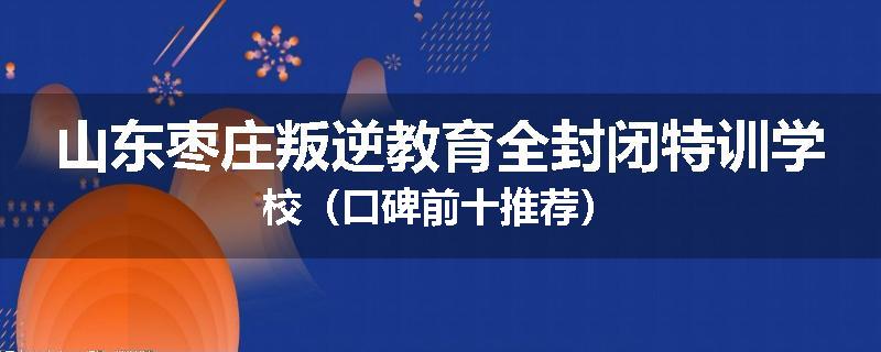 山东枣庄叛逆教育全封闭特训学校（口碑前十推荐）