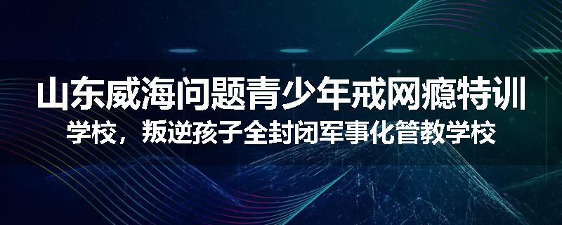山东威海问题青少年戒网瘾特训学校，叛逆孩子全封闭军事化管教学校