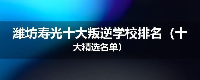 潍坊寿光十大叛逆学校排名（十大精选名单）
