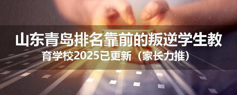 山东青岛排名靠前的叛逆学生教育学校2025已更新（家长力推）