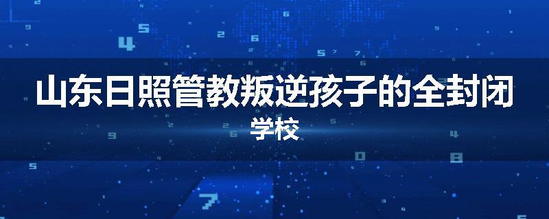 山东日照管教叛逆孩子的全封闭学校
