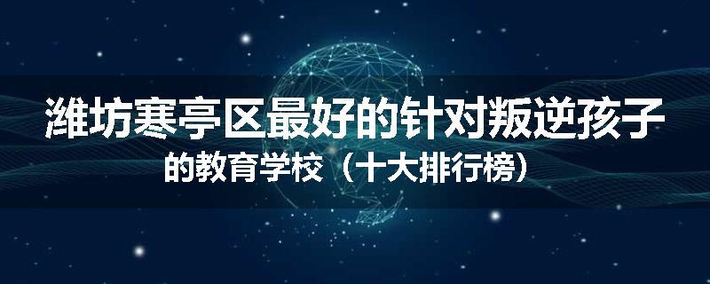 潍坊寒亭区最好的针对叛逆孩子的教育学校（十大排行榜）