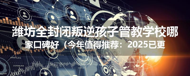潍坊全封闭叛逆孩子管教学校哪家口碑好（今年值得推荐：2025已更新）