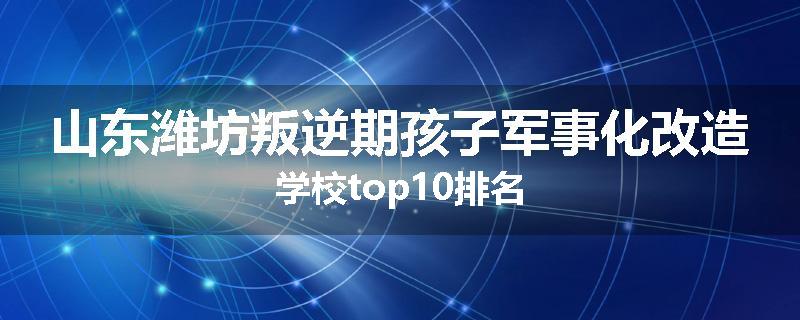 山东潍坊叛逆期孩子军事化改造学校top10排名