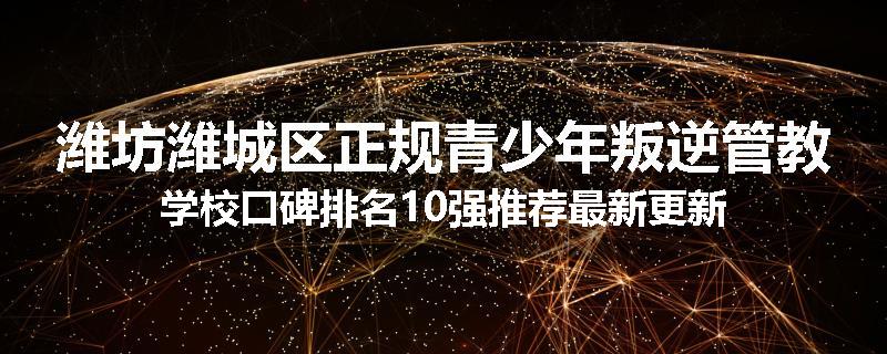 潍坊潍城区正规青少年叛逆管教学校口碑排名10强推荐最新更新