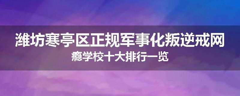 潍坊寒亭区正规军事化叛逆戒网瘾学校十大排行一览
