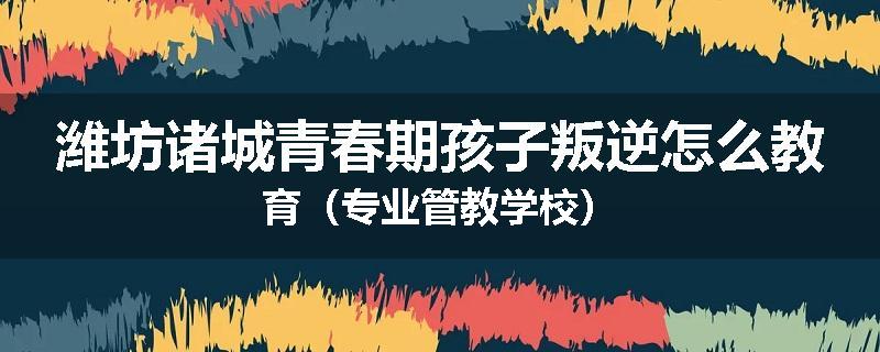 潍坊诸城青春期孩子叛逆怎么教育（专业管教学校）