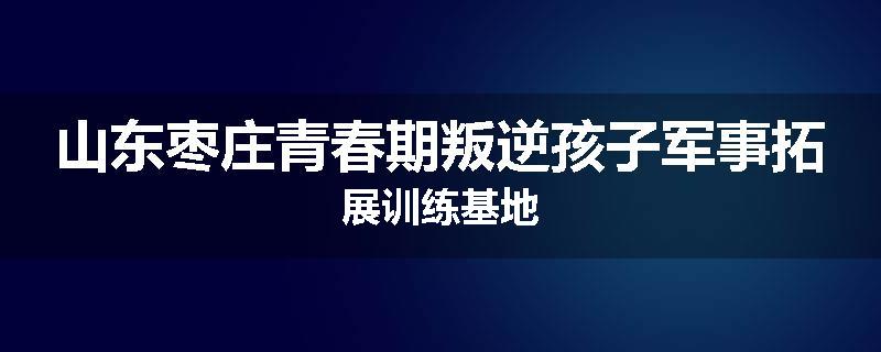 山东枣庄青春期叛逆孩子军事拓展训练基地