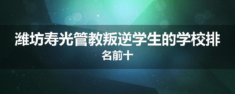 潍坊寿光管教叛逆学生的学校排名前十