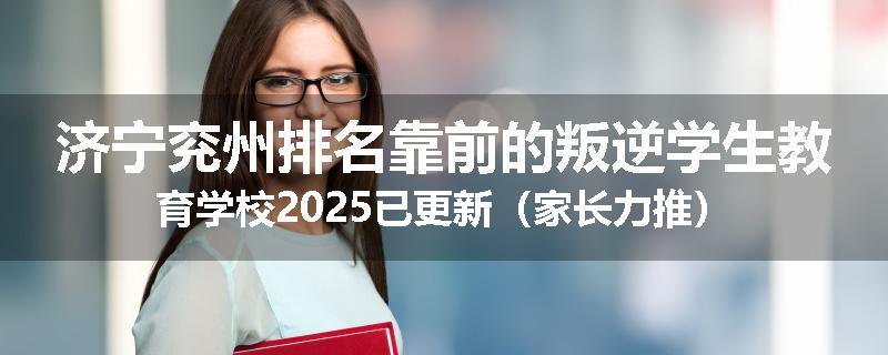 济宁兖州排名靠前的叛逆学生教育学校2025已更新（家长力推）