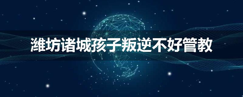 潍坊诸城孩子叛逆不好管教