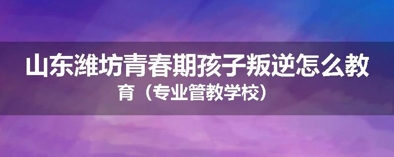 山东潍坊青春期孩子叛逆怎么教育（专业管教学校）