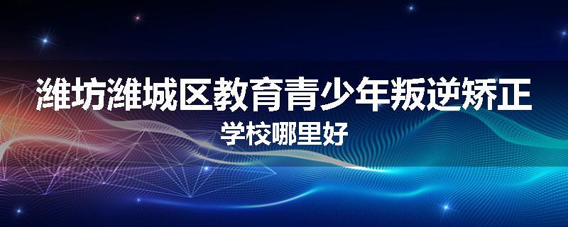潍坊潍城区教育青少年叛逆矫正学校哪里好