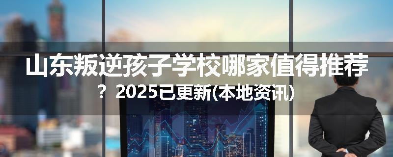 山东叛逆孩子学校哪家值得推荐？2025已更新(本地资讯)
