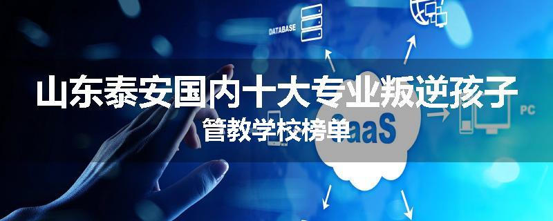 山东泰安国内十大专业叛逆孩子管教学校榜单