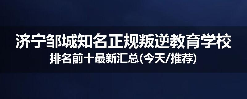 济宁邹城知名正规叛逆教育学校排名前十最新汇总(今天/推荐)